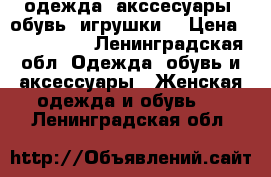 одежда, акссесуары, обувь. игрушки. › Цена ­ 100-1500 - Ленинградская обл. Одежда, обувь и аксессуары » Женская одежда и обувь   . Ленинградская обл.